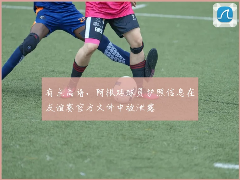 有点离谱，阿根廷球员护照信息在友谊赛官方文件中被泄露