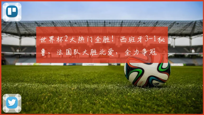 世界杯2大热门全胜！西班牙3-1秘鲁，法国队大胜北爱，全力争冠